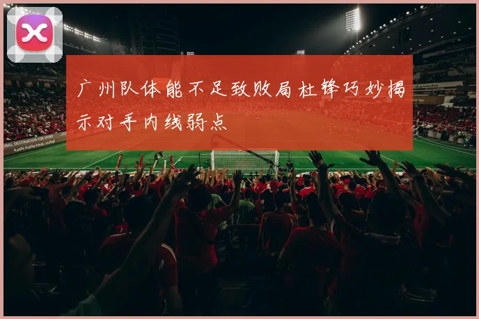 广州队体能不足致败局杜锋巧妙揭示对手内线弱点