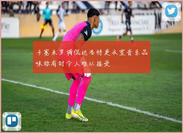 卡塞米罗调侃达洛特更衣室音乐品味称有时令人难以接受
