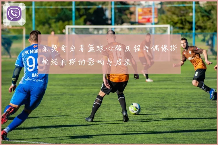东契奇分享篮球心路历程与偶像斯帕诺利斯的影响与启发