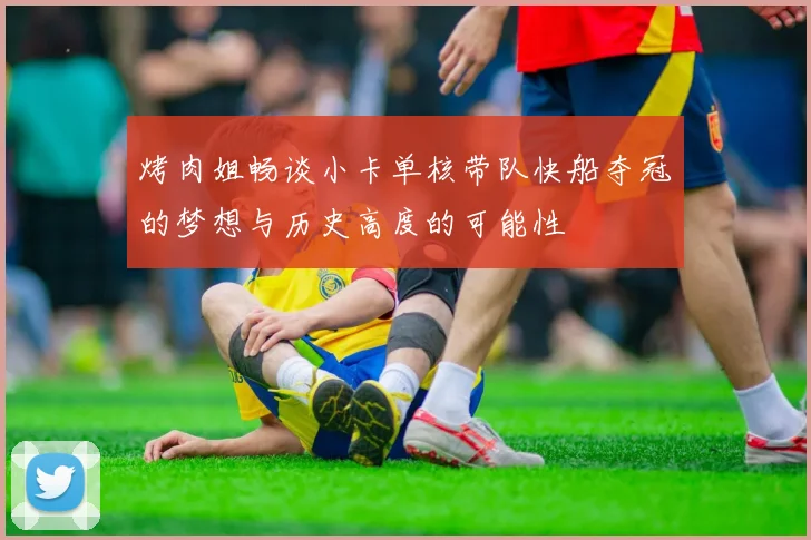 烤肉姐畅谈小卡单核带队快船夺冠的梦想与历史高度的可能性