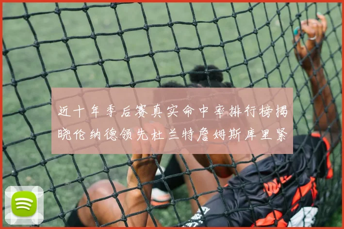 近十年季后赛真实命中率排行榜揭晓伦纳德领先杜兰特詹姆斯库里紧随其后