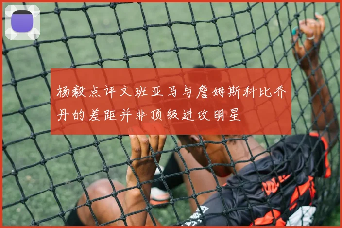 杨毅点评文班亚马与詹姆斯科比乔丹的差距并非顶级进攻明星
