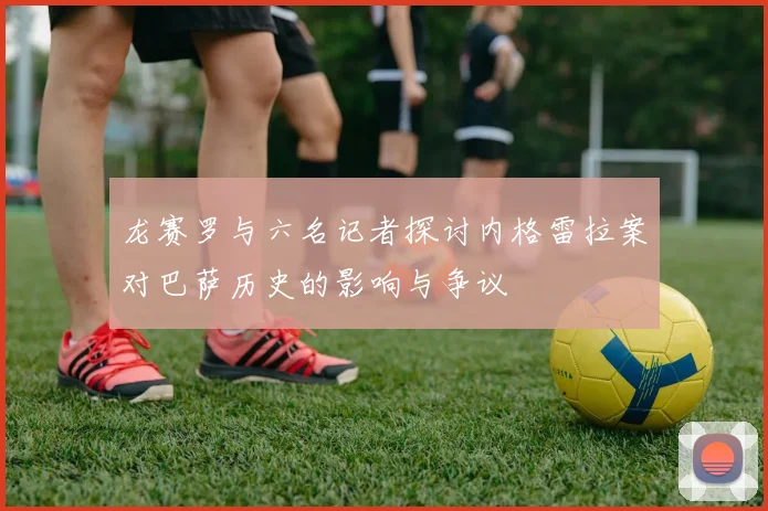 龙赛罗与六名记者探讨内格雷拉案对巴萨历史的影响与争议