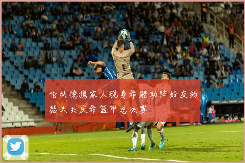 伦纳德携家人现身希腊助阵好友约瑟夫共庆希篮甲总决赛