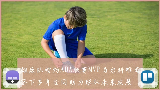 雄鹿队续约ABA联赛MVP马尔科维奇签下多年合同助力球队未来发展