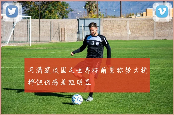 冯潇霆谈国足世界杯前景称努力拼搏但仍感差距明显
