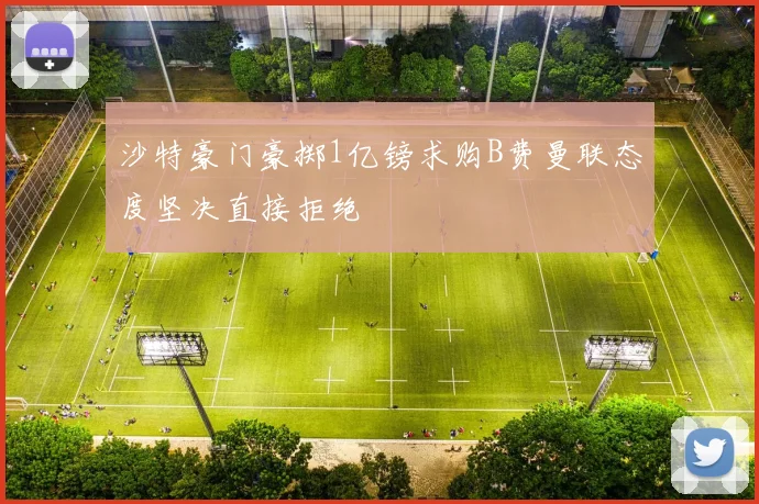 沙特豪门豪掷1亿镑求购B费曼联态度坚决直接拒绝