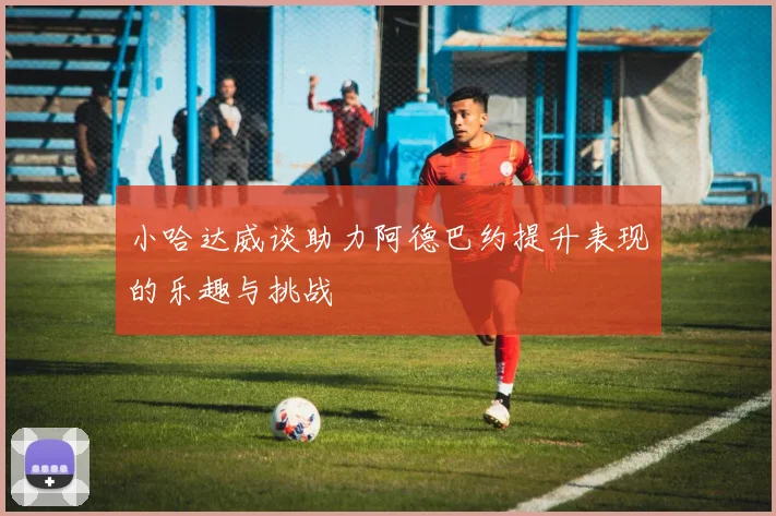 小哈达威谈助力阿德巴约提升表现的乐趣与挑战