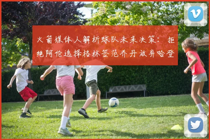 火箭媒体人解析球队未来决策：拒绝阿伦选择格林签范乔丹放弃哈登