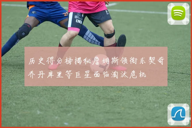 历史得分榜揭秘詹姆斯领衔东契奇乔丹库里等巨星面临淘汰危机