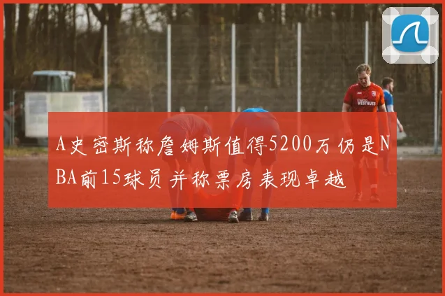 A史密斯称詹姆斯值得5200万仍是NBA前15球员并称票房表现卓越