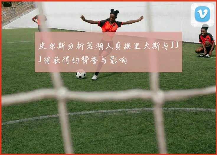 皮尔斯分析若湖人真换里夫斯与JJJ将获得的赞誉与影响