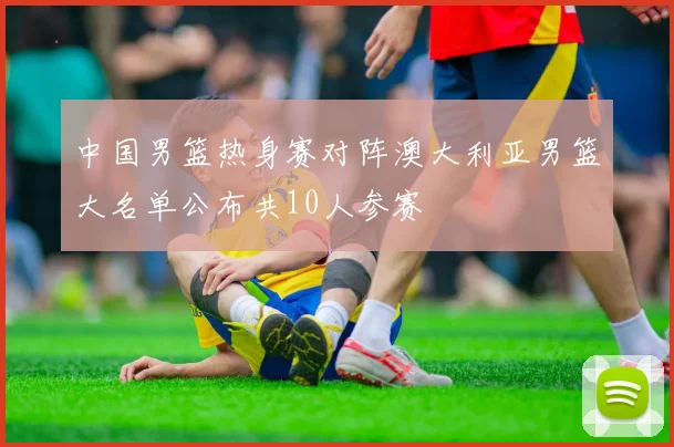 中国男篮热身赛对阵澳大利亚男篮大名单公布共10人参赛