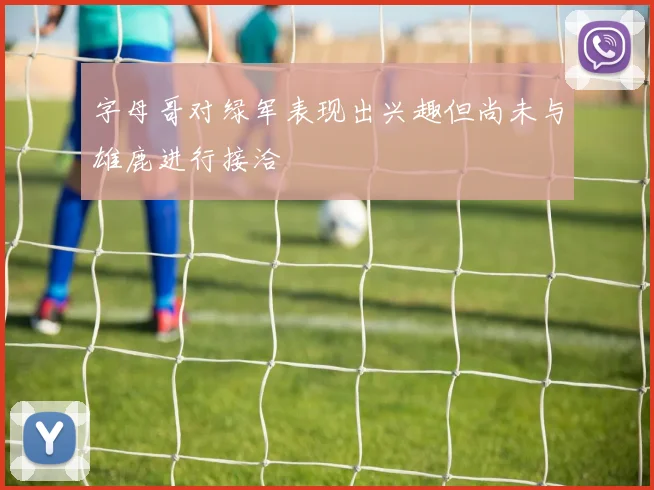 字母哥对绿军表现出兴趣但尚未与雄鹿进行接洽