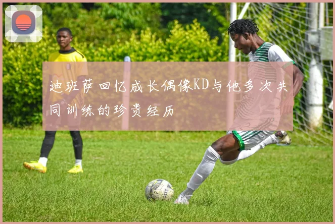 迪班萨回忆成长偶像KD与他多次共同训练的珍贵经历