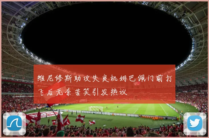 维尼修斯助攻失良机姆巴佩门前打飞后无奈苦笑引发热议