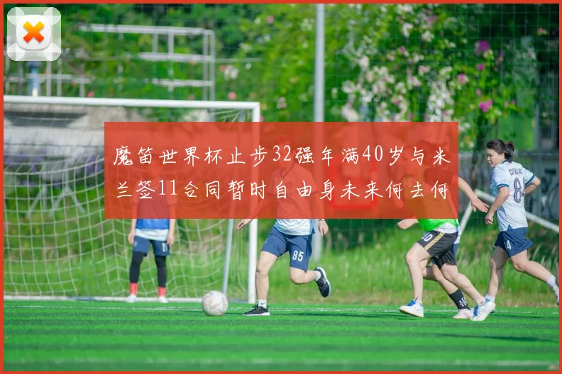 魔笛世界杯止步32强年满40岁与米兰签11合同暂时自由身未来何去何从