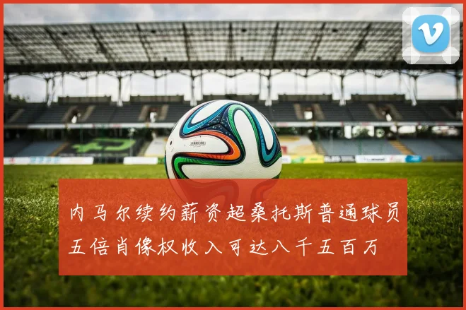 内马尔续约薪资超桑托斯普通球员五倍肖像权收入可达八千五百万