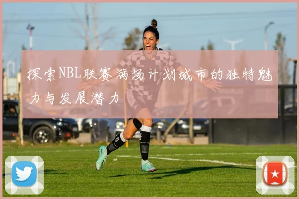 探索NBL联赛满场计划城市的独特魅力与发展潜力