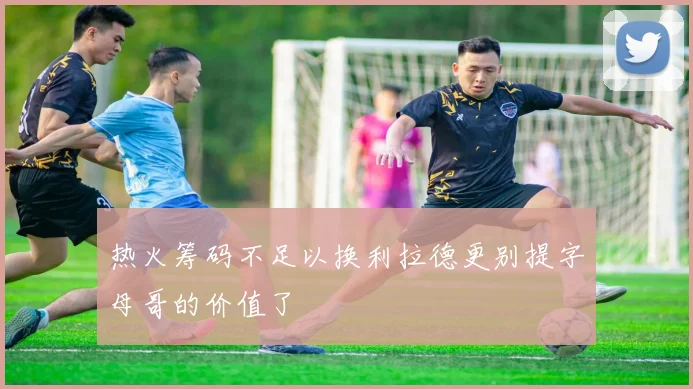 热火筹码不足以换利拉德更别提字母哥的价值了