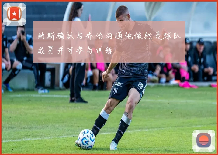 纳斯确认与乔治沟通他依然是球队成员并可参与训练