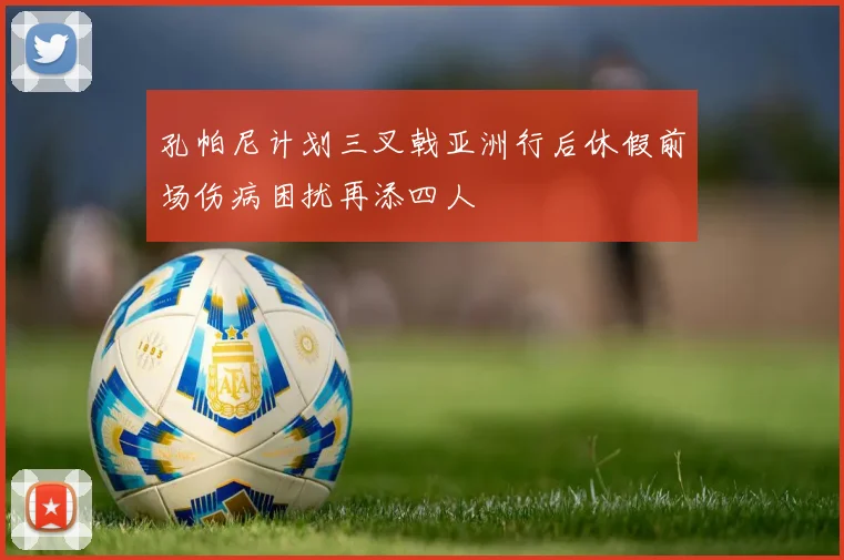 孔帕尼计划三叉戟亚洲行后休假前场伤病困扰再添四人