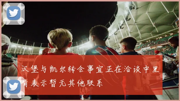 汉堡与凯尔转会事宜正在洽谈中里肯表示暂无其他联系