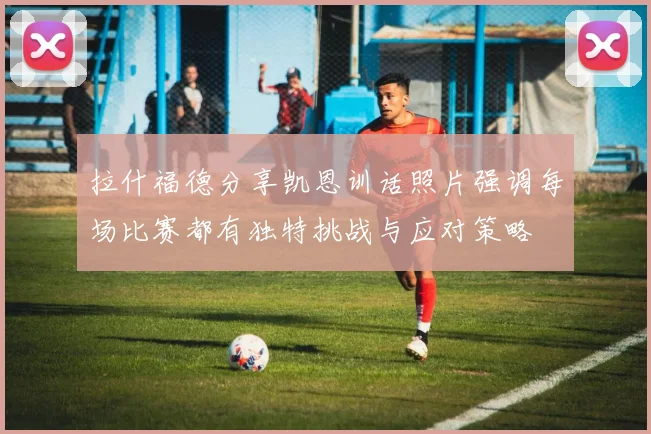 拉什福德分享凯恩训话照片强调每场比赛都有独特挑战与应对策略